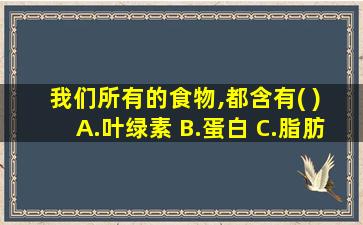 我们所有的食物,都含有( ) A.叶绿素 B.蛋白 C.脂肪